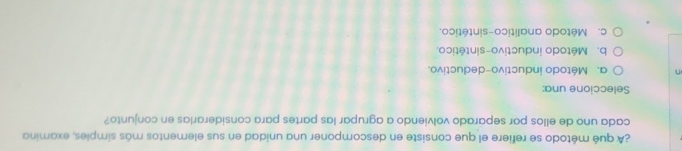 ¿A qué método se refiere el que consiste en descomponer una unidad en sus elementos más simples, examina
cada uno de ellos por separado volviendo a agrupar las partes para considerarlas en conjunto?
Seleccione una:
n a. Método inductivo-deductivo.
b. Método inductivo-sintético.
c. Método analítico-sintético.