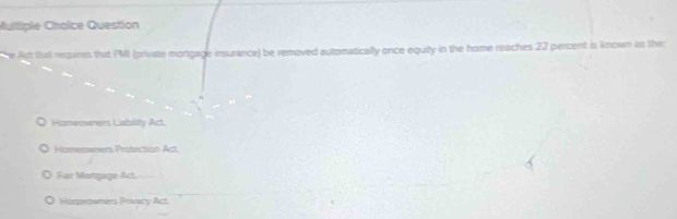 Multiple Chaice Question
e Act that requires that PMI (private mortgage insurance) be removed automatically once equity in the home reaches 22 percent is known as the:
Fismeowners Liability Act.
Homeswners Protection Act.
Fair Mortgage Act.
Horeowners Privacy Act.