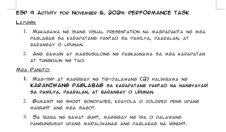 ESP 9 ACTIViTY fOR NOVEMBER 6, 2024: PERFORMANCE TASK 
Layunin: 
1. Makagawa ng isang visual presentation na magpapakita ng mga 
PaGLAbAG sA KARAPATANG PANTAO SA PAMİLYA, PAARALAn, at 
BARANGAY O LIPUNAN. 
2. Ang gawain ay magsusulong ng pagkaunawa sa mga karapatan 
AT TUNGKULIN NG TAO. 
Mga Panuto: 
1. Mag-isip at magbigay ng tig-dalawang (2) halimbawa ne 
KARANIWANG PAGLABAG SA KARAPATANG PANTAO NA NANGYAYARi 
sa paMiLya, paaralan, at barangay O lIPUnan. 
2. Gumamit ng short bondpaper, krayola o colored pens upang 
MAIGUHIT ANG MEA SAGOT. 
3. Sa ibaba ng bawat guhit, magbigay ng isa o dalawang 
paNGUNGUSaP Upang MaiPaLİWAnaG ang paglabag na İGİNUhit.