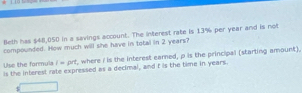 Beth has $48,050 in a savings account. The interest rate is 13% per year and is mol 
compounded. How much will she have in total in 2 years? 
Is the interest rate expressed as a decimal, and t is the time in years. Use the formula i=prt , where I is the interest earned, p is the principal (starting amount).
$