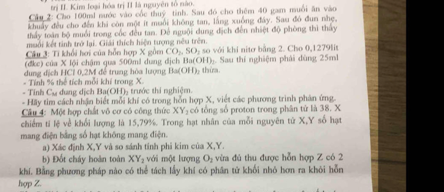 trị II. Kim loại hóa trị II là nguyên tổ nào.
Câu 2: Cho 100ml nước vào cốc thuỷ tinh. Sau đó cho thêm 40 gam muối ăn vào
khuẩy đều cho đến khi còn một ít muối không tan, lắng xuống đáy. Sau đó đun nhẹ,
thấy toàn bộ muối trong cốc đều tan. Để nguội dung dịch đến nhiệt độ phòng thì thấy
muối kết tính trở lại. Giải thích hiện tượng nêu trên.
Câu 3: Tỉ khối hơi của hỗn hợp X gồm CO_2,SO_2 so với khi nitơ bằng 2. Cho 0,1279lit
(đkc) của X lội chậm qua 500ml dung dịch Ba(OH)_2. Sau thí nghiệm phải dùng 25ml
dung dịch HCl 0,2M để trung hòa lượng Ba(OH)_2 thừa.
- Tính % thể tích mỗi khí trong X.
- Tính C_M dung dịch Ba(OH)₂ trước thí nghiệm.
- Hãy tim cách nhận biết mỗi khí có trong hỗn hợp X, viết các phương trình phản ứng.
Câu 4: Một hợp chất vô cơ có công thức XY_2 có tổng số proton trong phân tử là 38. X
chiếm tỉ lệ về khối lượng là 15,79%. Trong hạt nhân của mỗi nguyên tử X,Y số hạt
mang điện bằng số hạt không mang điện.
a) Xác định X,Y và so sánh tính phi kim của X,Y.
b) Đốt cháy hoàn toàn XY_2 với một lượng O_2 vừa đủ thu được hỗn hợp Z có 2
khí. Bằng phương pháp nào có thể tách lấy khí có phân tử khối nhỏ hơn ra khỏi hỗn
hợp Z.