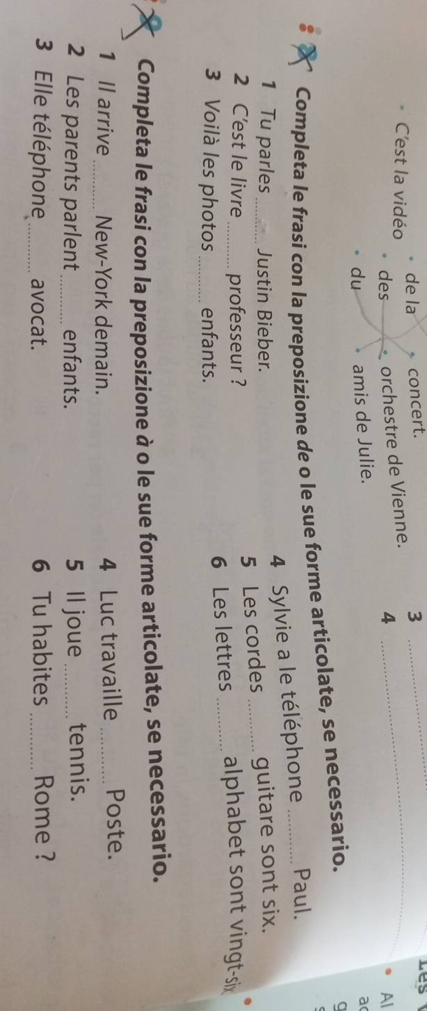 C'est la vidéo de la concert._ 
3 
_ 
Les 
des orchestre de Vienne. 
4 
Al 
du 
amis de Julie. 
a( 
Completa le frasi con la preposizione de o le sue forme articolate, se necessario. 
a 
4 Sylvie a le téléphone Paul. 
1 Tu parles _Justin Bieber. _guitare sont six. 
5 Les cordes 
2 C'est le livre _professeur ? _alphabet sont vingt-six 
3 Voilà les photos _enfants. 
6 Les lettres 
Completa le frasi con la preposizione à o le sue forme articolate, se necessario. 
1 Il arrive_ New-York demain. 4 Luc travaille _Poste. 
2 Les parents parlent_ enfants. 5 Il joue _tennis. 
3 Elle téléphone_ avocat. 6 Tu habites _Rome ?