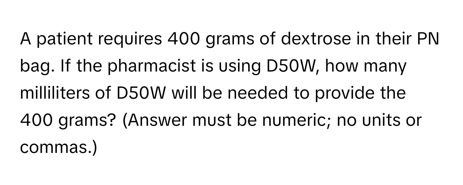 A patient requires 400 grams of dextrose in their PN bag. If the pharmacist is using D50W, how many milliliters of D50W will be needed to provide the 400 grams? (Answer must be numeric; no units or commas.)