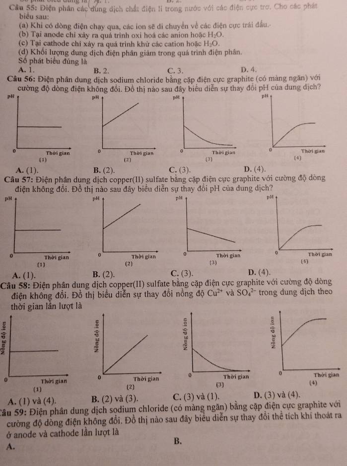 Điện phân các dung dịch chất điện li trong nước với các điện cực trơ. Cho các phát
biểu sau:
(a) Khi có dòng điện chạy qua, các ion sẽ di chuyển về các điện cực trái đấu.
(b) Tại anode chỉ xảy ra quá trinh oxi hoá các anion hoặc H_2O.
(c) Tại cathode chỉ xảy ra quá trình khử các cation hoặc H_2O.
(d) Khối lượng dung dịch điện phân giảm trong quá trình điện phân.
Số phát biểu đúng là
A. 1. B. 2. C. 3. D. 4.
Câu 56: Điện phân dung dịch sodium chloride bằng cặp điện cực graphite (có màng ngăn) với
cường độ dòng điện không đổi. Đồ thị nào sau đây biểu diễn sự thay đổi pH của dung dịch?

A. (1) B. (2). C. (3). D. (4).
Câu 57: Điện phân dụng dịch copper(II) sulfate bằng cặp điện cực graphite với cường độ dòng
điện không đổi. Đồ thị nào sau đây biểu diễn sự thay đổi pH của dung dịch?

(1)
A. (1). B. (2). C. (3). D. (4).
Câu 58: Điện phân dung dịch copper(II) sulfate bằng cặp điện cực graphite với cường độ dòng
điện không đồi. Đồ thị biểu diễn sự thay đồi nồng độ Cu^(2+) và SO_4^(2-) trong dung dịch theo
thời gian lần lượt là

(1) 
A. (1) và (4). B. (2) và (3). C. (3) và (1). D. (3) và (4).
Sâu 59: Điện phần dung dịch sodium chloride (có màng ngăn) bằng cặp điện cực graphite với
cường độ dòng điện không đổi. Đồ thị nào sau đây biểu diễn sự thay đồi thể tích khí thoát ra
ở anode và cathode lần lượt là
A.
B.