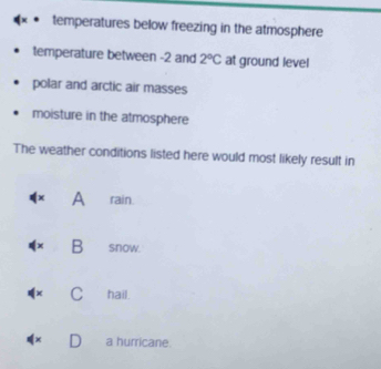 temperatures below freezing in the atmosphere
temperature between -2 and 2°C at ground level
polar and arctic air masses
moisture in the atmosphere
The weather conditions listed here would most likely result in
A rain.
x B snow.
+ C hail.
a hurricane.