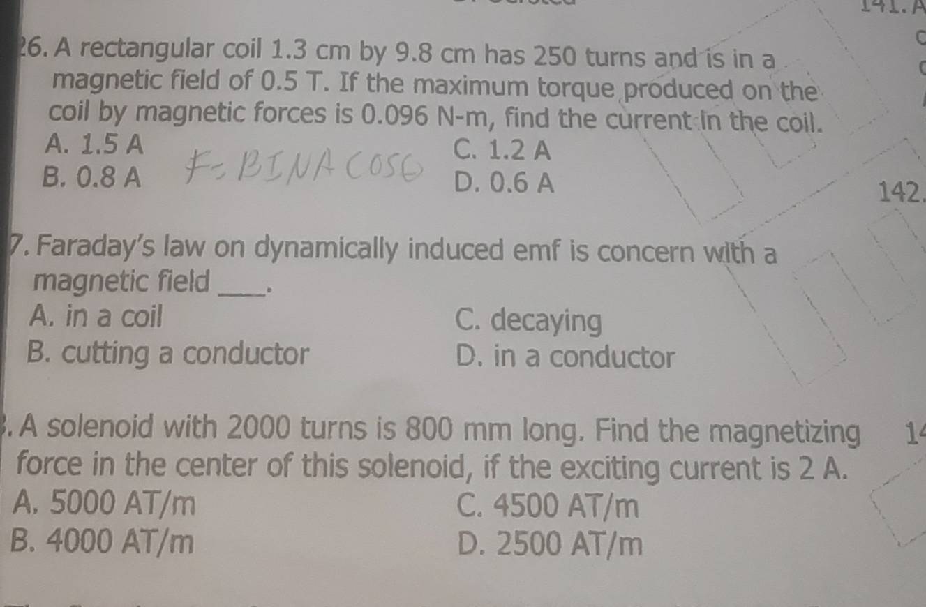 14 1. À
C
26. A rectangular coil 1.3 cm by 9.8 cm has 250 turns and is in a
magnetic field of 0.5 T. If the maximum torque produced on the
coil by magnetic forces is 0.096 N-m, find the current in the coil.
A. 1.5 A C. 1.2 A
B. 0.8 A D. 0.6 A 142.
7. Faraday's law on dynamically induced emf is concern with a
magnetic field_
A. in a coil C. decaying
B. cutting a conductor D. in a conductor
3. A solenoid with 2000 turns is 800 mm long. Find the magnetizing
force in the center of this solenoid, if the exciting current is 2 A.
A. 5000 AT/m C. 4500 AT/m
B. 4000 AT/m D. 2500 AT/m