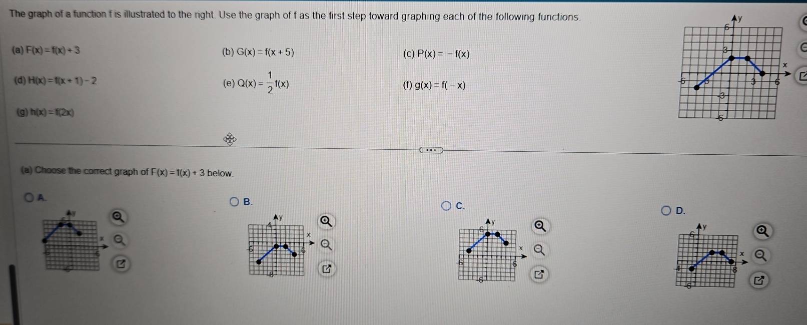 The graph of a function f is illustrated to the right. Use the graph of f as the first step toward graphing each of the following functions. 
(a) F(x)=f(x)+3 (b) G(x)=f(x+5) (c) P(x)=-f(x)
(e) Q(x)= 1/2 f(x)
(d) H(x)=f(x+1)-2 (f) g(x)=f(-x)
(g) h(x)=f(2x)
(a) Choose the correct graph of F(x)=f(x)+3 below
A.
B.
C.
D.
y