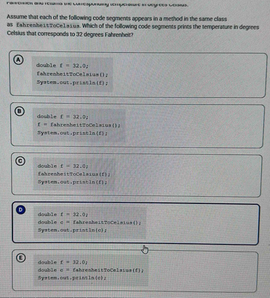 Fanrennen and retums the conesponding temperature in degrees Geisius.
Assume that each of the following code segments appears in a method in the same class
as fahzenhe1tTοCe1a1us. Which of the following code segments prints the temperature in degrees
Celsius that corresponds to 32 degrees Fahrenheit?
A
double £=32.0;
fahrenheitToCelsius();
System.out.println(f);
double £=32.0
f= fahrenheitToCelsius();
System.out.println(f);
double f=32.0
fahrenheitToCelsius(f);
System.out.println(f);
D
double £=32.0;
double c= fahrenheitToCelsius();
System.out.println(c);
E
double f=32.0, 
double c= fahrenheitToCelsius(f);
System.out.println(c);