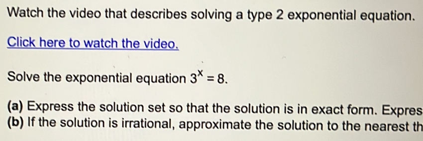 Watch the video that describes solving a type 2 exponential equation. 
Click here to watch the video. 
Solve the exponential equation 3^x=8. 
(a) Express the solution set so that the solution is in exact form. Expres 
(b) If the solution is irrational, approximate the solution to the nearest th