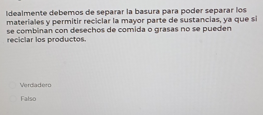 Idealmente debemos de separar la basura para poder separar los
materiales y permitir reciclar la mayor parte de sustancias, ya que si
se combinan con desechos de comida o grasas no se pueden
reciclar los productos.
Verdadero
Falso