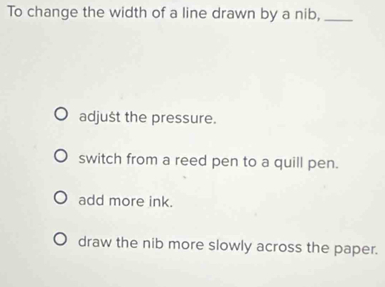 To change the width of a line drawn by a nib,_
adjušt the pressure.
switch from a reed pen to a quill pen.
add more ink.
draw the nib more slowly across the paper.