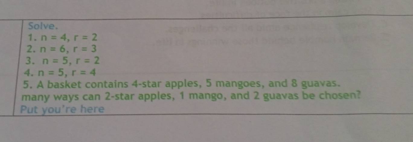 Solve. 
1. n=4, r=2
2. n=6, r=3
3. n=5, r=2
4. n=5, r=4
5. A basket contains 4 -star apples, 5 mangoes, and 8 guavas. 
many ways can 2 -star apples, 1 mango, and 2 guavas be chosen? 
Put you're here