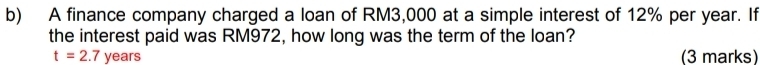 A finance company charged a loan of RM3,000 at a simple interest of 12% per year. If 
the interest paid was RM972, how long was the term of the loan?
t=2.7 years (3 marks)