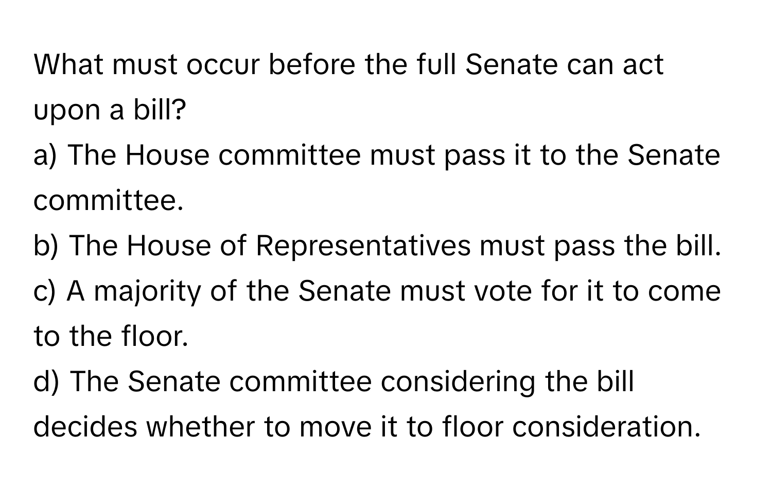 What must occur before the full Senate can act upon a bill? 

a) The House committee must pass it to the Senate committee. 
b) The House of Representatives must pass the bill. 
c) A majority of the Senate must vote for it to come to the floor. 
d) The Senate committee considering the bill decides whether to move it to floor consideration.