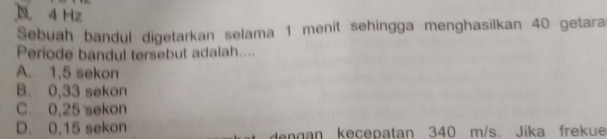 D 4 Hz
Sebuah bandul digetarkan selama 1 menit sehingga menghasilkan 40 getara
Periode bandul tersebut adalah....
A. 1,5 sekon
B. 0,33 sekon
C. 0,25 sekon
D. 0,15 sekon
lengan kecepatan 340 m/s. Jika frekue