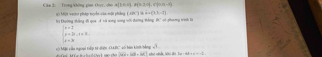 Trong không gian Oxyz , cho A(2;0;0), B(0;2;0), C(0;0;-3). 
a) Một vectơ pháp tuyến của mặt phẳng (ABC) là vector n=(3;3;-2). 
b) Đường thẳng đi qua A và song song với đường thẳng BC có phương trình là
beginarrayl x=2 y=2t,t∈ R. z=3tendarray.
c) Mặt cầu ngoại tiếp tứ diện OABC cổ bán kính bằng sqrt(5). 
d) Goi M(a· b:c)∈ (Oxy) sao cho |vector MA+vector MB+vector MC| nhỏ nhất, khi đó 3a-6b+c=-2.