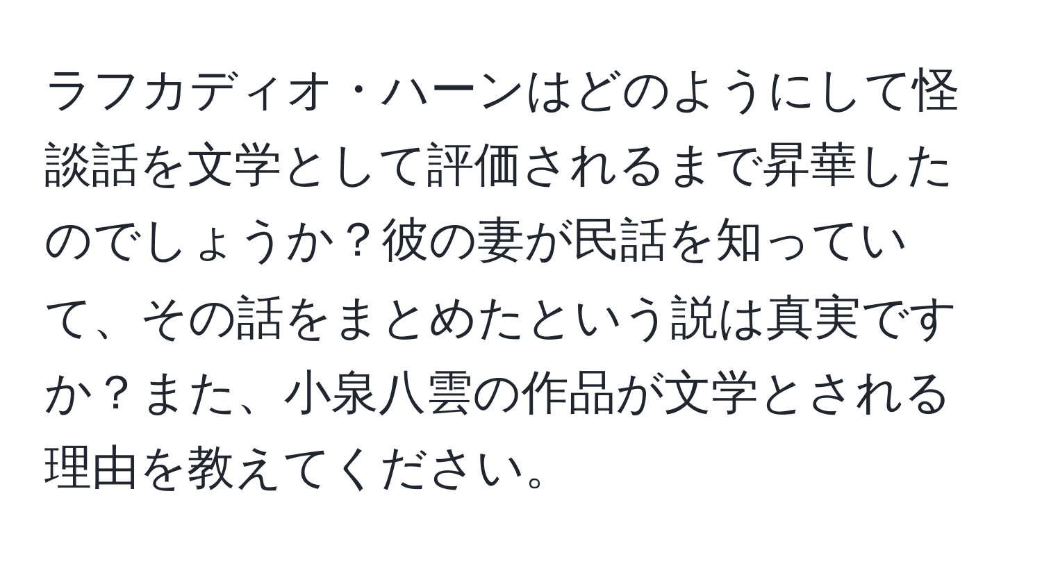 ラフカディオ・ハーンはどのようにして怪談話を文学として評価されるまで昇華したのでしょうか？彼の妻が民話を知っていて、その話をまとめたという説は真実ですか？また、小泉八雲の作品が文学とされる理由を教えてください。