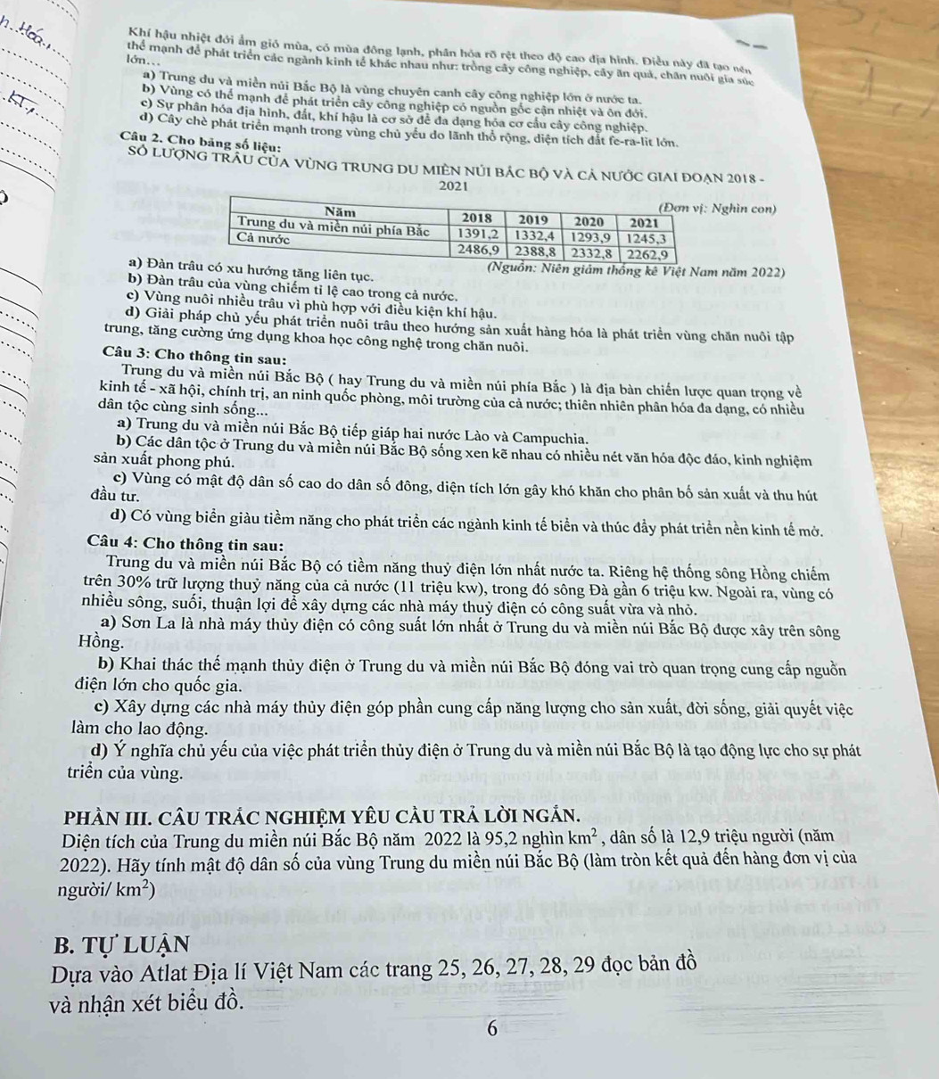 Khí hậu nhiệt đới ẩm gió mùa, có mùa đông lạnh, phân hóa rõ rệt theo độ cao địa hình. Điều này đã tạo nền
lớn..
_
_thể mạnh để phát triển các ngành kinh tế khác nhau như: tròng cây công nghiệp, cây ăn quả, chân nuôi gia súc
_
a) Trung du và miền núi Bắc Bộ là vùng chuyên canh cây công nghiệp lớn ở nước ta.
_
_
b) Vùng có thể mạnh để phát triển cây công nghiệp có nguồn gốc cận nhiệt và ôn đới.
c) Sự phân hóa địa hình, đất, khí hậu là cơ sở để đa dạng hóa cơ cầu cây công nghiệp.
_
d) Cây chè phát triển mạnh trong vùng chủ yếu do lãnh thổ rộng, diện tích dắt fe-ra-lit lớn.
Câu 2. Cho bảng số liệu:
Số LượnG TRÂU CủA VùNG TRUNG DU MIÊN NúI bác bộ và cả nước GIAI đOẠn 2018 -
2021
Nghìn con)
_
a) Đàn thướng tăng liên tục. n giám thống kê Việt Nam năm 2022)
_
b) Đàn trâu của vùng chiếm tỉ lệ cao trong cả nước.
_
c) Vùng nuôi nhiều trâu vì phù hợp với điều kiện khí hậu.
_
d) Giải pháp chủ yếu phát triển nuôi trâu theo hướng sản xuất hàng hóa là phát triển vùng chăn nuôi tập
trung, tăng cường ứng dụng khoa học công nghệ trong chăn nuôi.
Câu 3: Cho thông tin sau:
Trung du và miền núi Bắc Bộ ( hay Trung du và miền núi phía Bắc ) là địa bàn chiến lược quan trọng về
kinh tế - xã hội, chính trị, an ninh quốc phòng, môi trường của cả nước; thiên nhiên phân hóa đa dạng, có nhiều
dân tộc cùng sinh sống...
a) Trung du và miền núi Bắc Bộ tiếp giáp hai nước Lào và Campuchia.
b) Các dân tộc ở Trung du và miền núi Bắc Bộ sống xen kẽ nhau có nhiều nét văn hóa độc đáo, kinh nghiệm
sản xuất phong phú.
c) Vùng có mật độ dân số cao do dân số đông, diện tích lớn gây khó khăn cho phân bố sản xuất và thu hút
đầu tư.
d) Có vùng biển giàu tiềm năng cho phát triển các ngành kinh tế biển và thúc đầy phát triển nền kinh tế mở.
Câu 4: Cho thông tin sau:
Trung du và miền núi Bắc Bộ có tiềm năng thuỷ điện lớn nhất nước ta. Riêng hệ thống sông Hồng chiếm
trên 30% trữ lượng thuỷ năng của cả nước (11 triệu kw), trong đó sông Đà gần 6 triệu kw. Ngoài ra, vùng có
nhiều sông, suối, thuận lợi để xây dựng các nhà máy thuỷ điện có công suất vừa và nhỏ.
a) Sơn La là nhà máy thủy điện có công suất lớn nhất ở Trung du và miền núi Bắc Bộ được xây trên sông
Hồng.
b) Khai thác thế mạnh thủy điện ở Trung du và miền núi Bắc Bộ đóng vai trò quan trọng cung cấp nguồn
điện lớn cho quốc gia.
c) Xây dựng các nhà máy thủy điện góp phần cung cấp năng lượng cho sản xuất, đời sống, giải quyết việc
làm cho lao động.
d) Ý nghĩa chủ yếu của việc phát triển thủy điện ở Trung du và miền núi Bắc Bộ là tạo động lực cho sự phát
triển của vùng.
pHÀN III. CÂU TRÁC NGHIỆM YÊU CÂU TRả LờI ngÁN.
Diện tích của Trung du miền núi Bắc Bộ năm 2022 là 95,2 nghìn km^2 , dân số là 12,9 triệu người (năm
2022). Hãy tính mật độ dân số của vùng Trung du miền núi Bắc Bộ (làm tròn kết quả đến hàng đơn vị của
người/ km^2)
b. tự luận
Dựa vào Atlat Địa lí Việt Nam các trang 25, 26, 27, 28, 29 đọc bản đồ
và nhận xét biểu đồ.
6