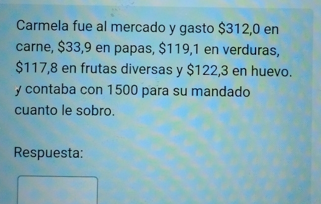 Carmela fue al mercado y gasto $312,0 en 
carne, $33,9 en papas, $119,1 en verduras,
$117,8 en frutas diversas y $122,3 en huevo. 
y contaba con 1500 para su mandado 
cuanto le sobro. 
Respuesta: