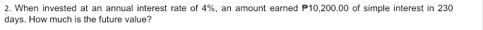 When invested at an annual interest rate of 4%, an amount earned P10,200.00 of simple interest in 230
days. How much is the future value?