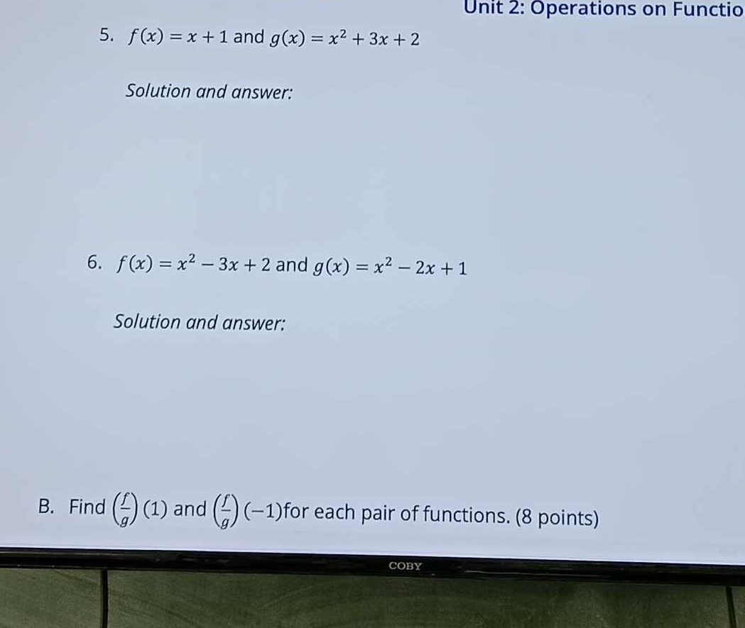 Operations on Functio 
5. f(x)=x+1 and g(x)=x^2+3x+2
Solution and answer: 
6. f(x)=x^2-3x+2 and g(x)=x^2-2x+1
Solution and answer: 
B. Find ( f/g )(1) and ( f/g )(-1) for each pair of functions. (8 points) 
COBY