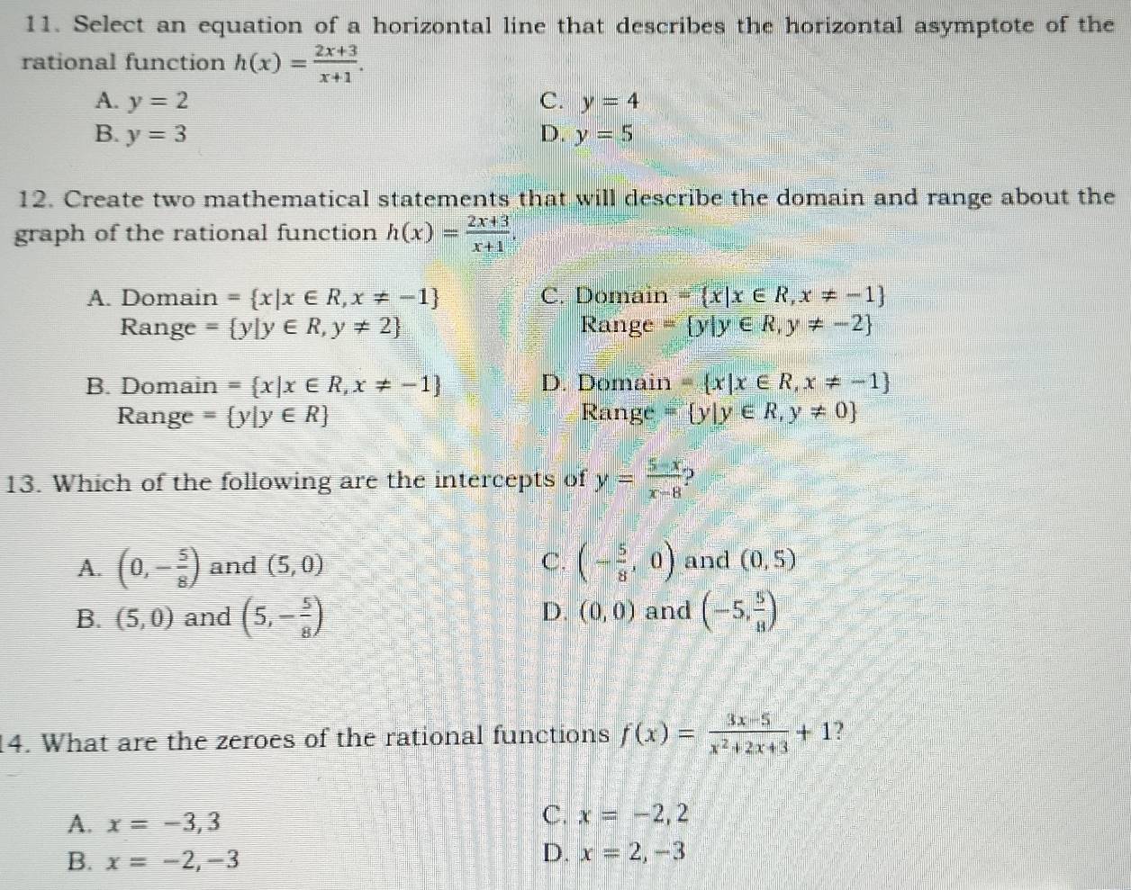 Select an equation of a horizontal line that describes the horizontal asymptote of the
rational function h(x)= (2x+3)/x+1 .
A. y=2 C. y=4
B. y=3 D. y=5
12. Create two mathematical statements that will describe the domain and range about the
graph of the rational function h(x)= (2x+3)/x+1 .
A. Domain = x|x∈ R,x!= -1 C. Domain = x|x∈ R,x!= -1
Range = y|y∈ R,y!= 2 Range = y|y∈ R,y!= -2
B. Domain = x|x∈ R,x!= -1 D. Domain = x|x∈ R,x!= -1
Range = y|y∈ R Range = y|y∈ R,y!= 0
13. Which of the following are the intercepts of y= (5-x)/x-8 
A. (0,- 5/8 ) and (5,0) C. (- 5/8 ,0) and (0,5)
B. (5,0) and (5,- 5/8 ) and (-5, 5/8 )
D. (0,0)
14. What are the zeroes of the rational functions f(x)= (3x-5)/x^2+2x+3 +1
A. x=-3,3
C. x=-2,2
B. x=-2,-3
D. x=2,-3