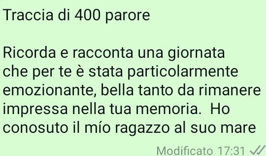 Traccia di 400 parore 
Ricorda e racconta una giornata 
che per te è stata particolarmente 
emozionante, bella tanto da rimanere 
impressa nella tua memoria. Ho 
conosuto il mío ragazzo al suo mare 
Modificato 17:31