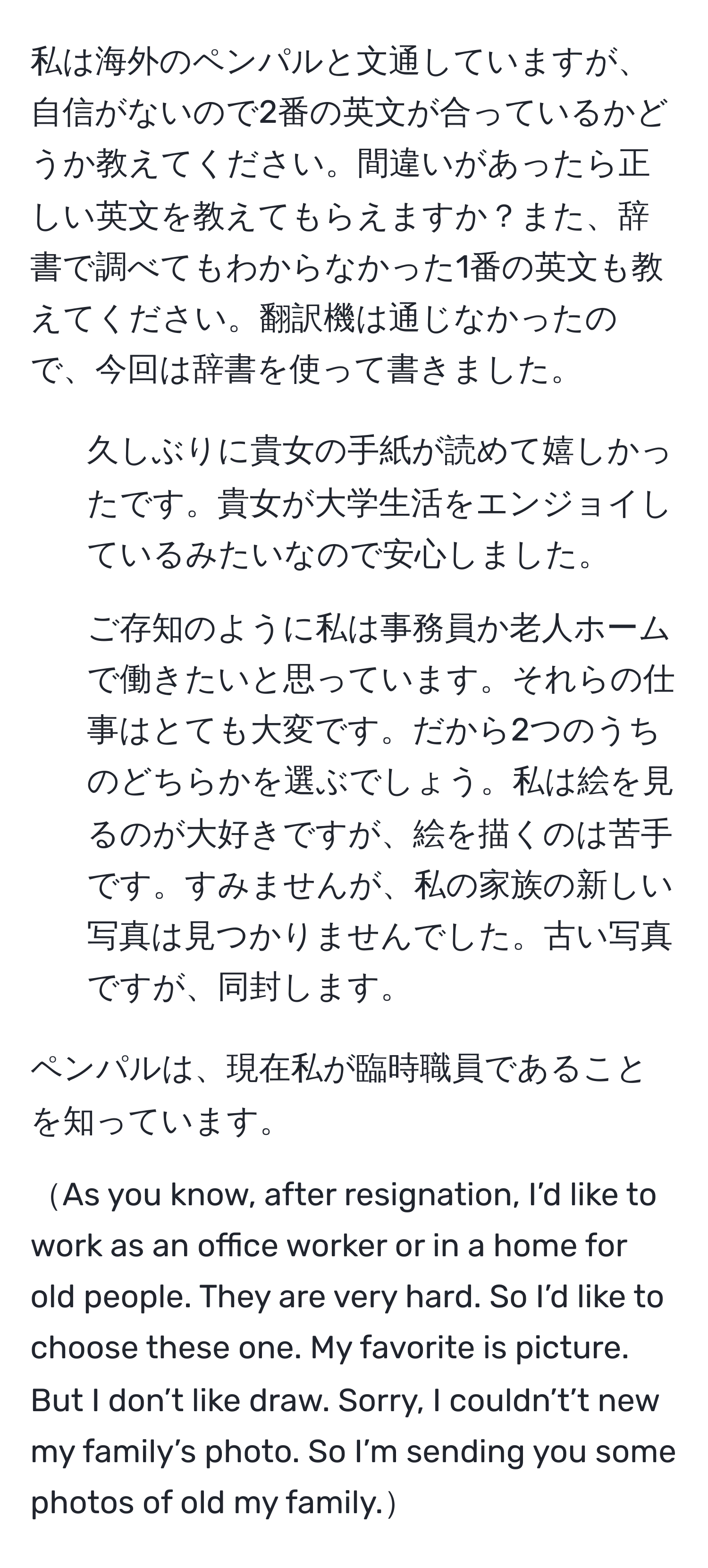 私は海外のペンパルと文通していますが、自信がないので2番の英文が合っているかどうか教えてください。間違いがあったら正しい英文を教えてもらえますか？また、辞書で調べてもわからなかった1番の英文も教えてください。翻訳機は通じなかったので、今回は辞書を使って書きました。  

1. 久しぶりに貴女の手紙が読めて嬉しかったです。貴女が大学生活をエンジョイしているみたいなので安心しました。  

2. ご存知のように私は事務員か老人ホームで働きたいと思っています。それらの仕事はとても大変です。だから2つのうちのどちらかを選ぶでしょう。私は絵を見るのが大好きですが、絵を描くのは苦手です。すみませんが、私の家族の新しい写真は見つかりませんでした。古い写真ですが、同封します。  

ペンパルは、現在私が臨時職員であることを知っています。  

As you know, after resignation, I’d like to work as an office worker or in a home for old people. They are very hard. So I’d like to choose these one. My favorite is picture. But I don’t like draw. Sorry, I couldn’t’t new my family’s photo. So I’m sending you some photos of old my family.