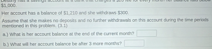 Destiny has a savings account at a bank that charges a 320 fee for every month her
$1,000. 
Her account has a balance of $1,210 and she withdraws $300. 
Assume that she makes no deposits and no further withdrawals on this account during the time periods 
mentioned in this problem. (3.1) 
a.) What is her account balance at the end of the current month? □ 
b.) What will her account balance be after 3 more months? □