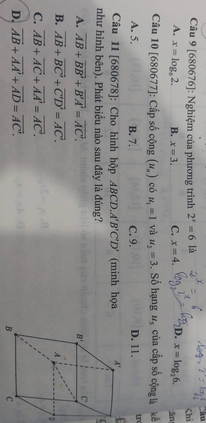 âu
Câu 9 [680676]: Nghiệm của phương trình 2^x=6 là

A. x=log _62. B. x=3. C. x=4. x=log _26. ǎn
Câu 10[680677] : Cấp số cộng (u_n) có u_1=1 và u_2=3. Số hạng u_5 của cấp số cộng là kể
A. 5. B. 7. C. 9. D. 11.
tr
Câu 11 [ 680678] : Cho hình hộp ABCD. A'B'C'D' (minh họa
như hình bên). Phát biểu nào sau đây là đúng?
A. vector AB+vector BB'+vector B'A'=vector AC'.
B. vector AB+vector BC'+vector C'D'=vector AC'.
D
C. vector AB+vector AC+vector AA'=vector AC'.
D. vector AB+vector AA'+vector AD=vector AC'.