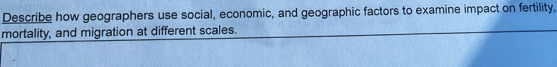 Describe how geographers use social, economic, and geographic factors to examine impact on fertility, 
mortality, and migration at different scales.