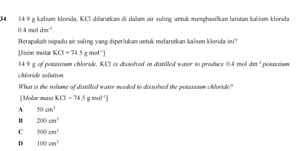 34 14.9 g kalium klorida, KCl dilarutkan di dalam air suling untuk menghasilkan larutan kalium klorida
0.4moldm^(-3). 
Berapakah isipadu air suling yang diperlukan untuk melarutkan kalium klorida ini?
[Jisim molar KCl=74.5gmol^(-1)]
14.9 g of potassium chloride, KCl is dissolved in distilled water to produce I 0.4mo 1 dm^(-3) potassium
chloride solution.
What is the volume of distilled water needed to dissolved the potassium chloride?
[Molar mass KCl=74.5gmol^(-1)]
A 50cm^3
B 200cm^3
C 500cm^3
D 100cm^3