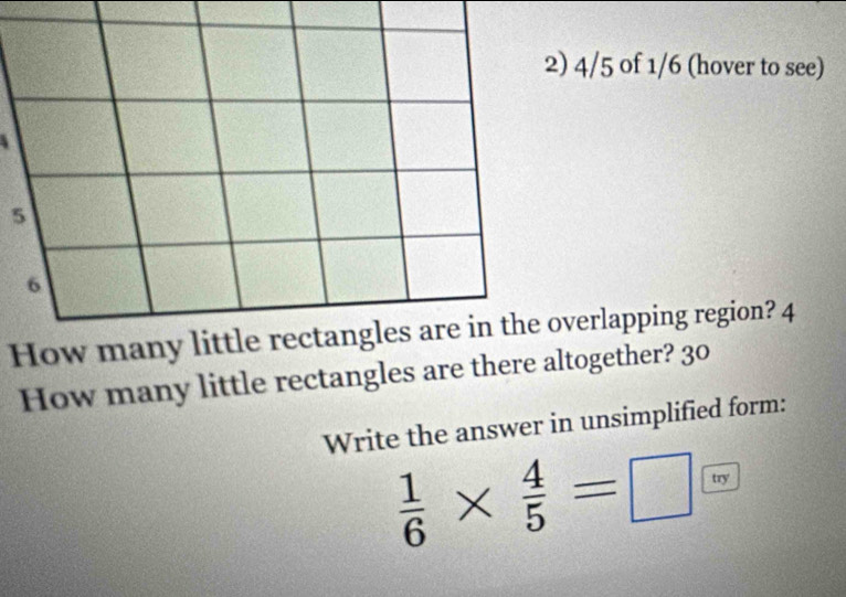 4/5 of 1/6 (hover to see)
5
6
How many little rectangles are in the overlapping region? 4 
How many little rectangles are there altogether? 30 
Write the answer in unsimplified form:
 1/6 *  4/5 =□ try