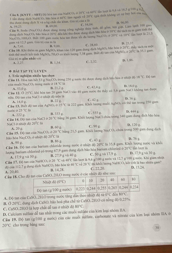 [KNTT - SBT] Độ hòa tan của Na HCO_3 Ở 20°C và 60°C lần lượt là 9,6 và 16,5 g/100 g H
1 tấn dung dịch NaHCO: bão hòa ở 60°C làm nguội về 20°C (giả thiết không có sự bay hơi của nua
thu được dung dịch X và a kg chất rắn khan. Giá trị của a là
A. 59,23 B, 69,00. C. 54,04. D. 96,00.
Câu 9. Soda (Na_2CO_3) được dùng trong công nghiệp thủy tinh, đồ gồm, bột giặt. Làm lạnh 100 gam
dung djch Na_2CO_3 bão hòa ở 20°C đến khi thu được dung dịch bão hòa ở 10°C thì tách ra m gam tinh thể
Na_2CO_3.10H_2O. Biết 100 gam nước hòa tan được tổi đa lượng Na_2CO_3 Ở 20°C và 10°C lần lượt là 21,5
gam và 12,5 gam. Giá trị của m là
A. 7,41 B. 9,00. C. 28,60. D. 25,37.
Câu 10. Khi thêm m gam MgSO 4 khan vào 120 gam dung dịch MgSO_4 bão hòa ở 20°C , thấy tách ra một
tinh thể muối kết tinh MgSO₄.7H₂O có khổi lượng 7,38 gam. Biết độ tan của MgSO_4 20°C là 35,1 gam.
Giá trị m gần nhất với
A. 2,27. B. 1,54. C. 2,32. D. 1,86.
0.
bài tập tự luyện
1. Trắc nghiệm nhiều lựa chọn
Câu 11. Hòa tan hết 53 g Na₂CO₃ trong 250 g nước thì được dung dịch bão hòa ở nhiệt độ 18°C. Độ tan
của muối Na_2CO_3 trong nước ở 18°Cla D. 18,0 g.
A. 53,0 g. B. 21,2 g. C. 42,4 g.
Câu 12. Ở 25°C , khi hòa tan 20 gam NaCl vào 40 gam nước thì thấy có 5,6 gam NaCl không tan được
nữa. Độ tan của NaCl ở nhiệt độ trên là D. 36 g
A. 14,0 g. B. 22 g. C. 42 g.
Câu 13. Biết độ tan của AgNO_3 ở 25°C là 222 gam. Khối lượng muối AgNO_3 có thể tan trong 250 gam
nước ở 25°C là D. 444 g.
A. 222 g. B. 333 g. C. 555 g.
Câu 14. Độ tan của NaCl ở 20°C bằng 36 gam. Khối lượng NaCl chứa trong 340 gam dung dịch bão hòa
NaCl ở nhiệt d020°C là D. 120 g.
A. 20 g. B. 60 g. C. 90 g.
Câu 15. Độ tan của Na₂ CO_3 a20°C bằng 21,5 gam. Khối lượng Na_2CO_3 chứa trong 500 gam dung dịch
bão hòa Na_2CO_3 ở nhiệt độ 20°C là C. 43 g. D. 76 g.
A. 90 g. B. 86 g.
Câu 16. Độ tan của barium chloride trong nước ở nhiệt độ 20°C là 35,8 gam. Khối lượng nước và khối
lượng barium chloried có trong 67,9 gam dung dịch bão hòa barium chloried ở 20°C lần lượt là
A. 17,9 g và 50 g. B. 27,9 g và 40 g. C. 50 g và 17,9 g. D. 37,9 g và 30 g.
Câu 17, Độ tan của NaH CO_3delta 20°C và 40°C lần lượt là 9,6 g/100 g nước và 12,7 g/100 g nước. Khi giảm nhiệt
độ của 112,7 g dung dịch NaHCO₃ bão hòa từ 40°C về 20°C thì khối lượng NaHCO₃ kết tinh là bao nhiêu gam?
A. 20,40. B. 14,28. C. 22,20. D. 15,24.
Câu 18. Cho..2H,O trong nước ở các nhiệt độ như sau:
A. Độ tan của CaSO,.2H,O trong nước tăng dần theo nhiệt
B. Ở 20°C T, dung dịch CaSO, bão hoà pha chế từ CaSO..2H₂O có nồng độ 0,25%.
C. CaSO..2H.O là hợp chất dễ tan ở nhiệt độ 80°C.
D. Calcium sulfate dễ tan nhất trong các muối sulfate của kim loại nhóm IIA.
Câu 19. Độ tan (g/100 g nước) của các muối sulfate, carbonate và nitrate của kim loại nhóm IIA ở
20°C cho trong bảng sau:
30