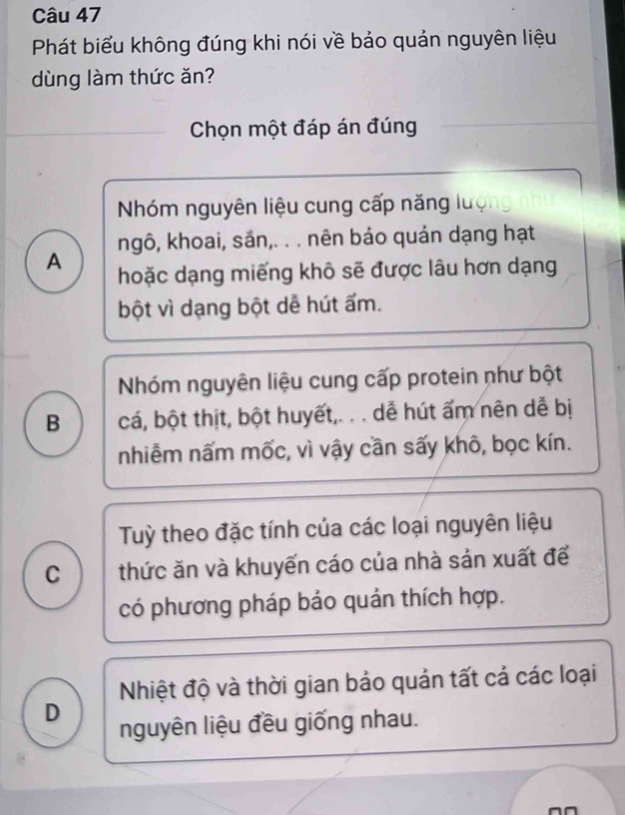 Phát biểu không đúng khi nói về bảo quản nguyên liệu
dùng làm thức ăn?
Chọn một đáp án đúng
Nhóm nguyên liệu cung cấp năng luợi
ngô, khoai, sắn,. . . nên bảo quản dạng hạt
A
hoặc dạng miếng khô sẽ được lâu hơn dạng
bột vì dạng bột dễ hút ấm.
Nhóm nguyên liệu cung cấp protein như bột
B cá, bột thịt, bột huyết,. . . dễ hút ấm nên dễ bị
nhiễm nấm mốc, vì vậy cần sấy khô, bọc kín.
Tuỳ theo đặc tính của các loại nguyên liệu
c thức ăn và khuyến cáo của nhà sản xuất để
có phương pháp bảo quản thích hợp.
Nhiệt độ và thời gian bảo quản tất cả các loại
D
nguyên liệu đều giống nhau.