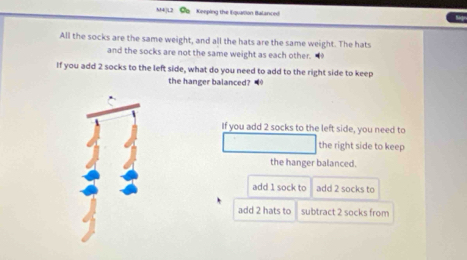 M4JL2 Ce Keeping the Equation Balanced
All the socks are the same weight, and all the hats are the same weight. The hats
and the socks are not the same weight as each other. 
If you add 2 socks to the left side, what do you need to add to the right side to keep
the hanger balanced?
If you add 2 socks to the left side, you need to
the right side to keep
the hanger balanced.
add 1 sock to add 2 socks to
add 2 hats to subtract 2 socks from