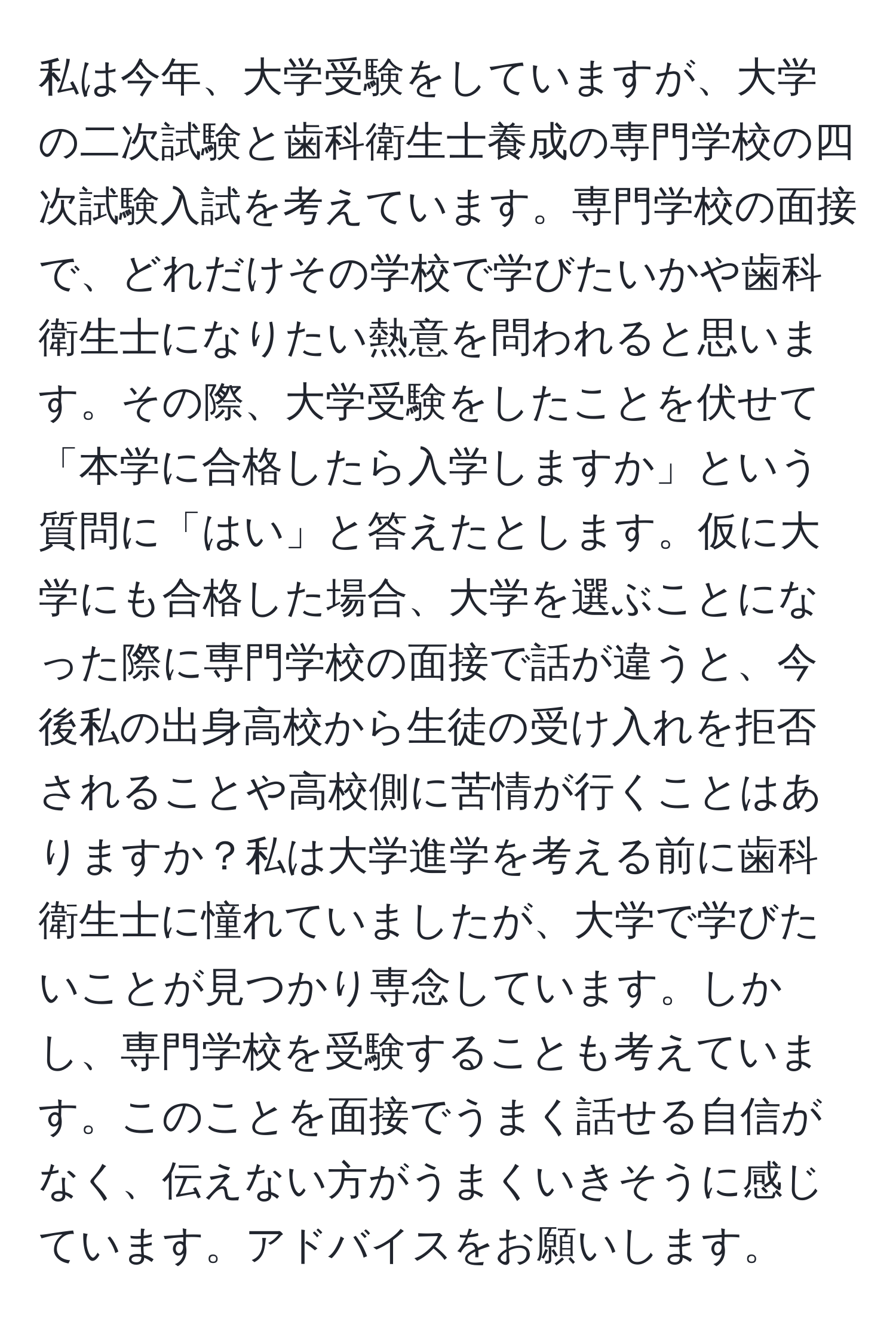 私は今年、大学受験をしていますが、大学の二次試験と歯科衛生士養成の専門学校の四次試験入試を考えています。専門学校の面接で、どれだけその学校で学びたいかや歯科衛生士になりたい熱意を問われると思います。その際、大学受験をしたことを伏せて「本学に合格したら入学しますか」という質問に「はい」と答えたとします。仮に大学にも合格した場合、大学を選ぶことになった際に専門学校の面接で話が違うと、今後私の出身高校から生徒の受け入れを拒否されることや高校側に苦情が行くことはありますか？私は大学進学を考える前に歯科衛生士に憧れていましたが、大学で学びたいことが見つかり専念しています。しかし、専門学校を受験することも考えています。このことを面接でうまく話せる自信がなく、伝えない方がうまくいきそうに感じています。アドバイスをお願いします。