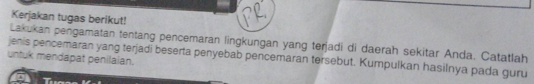 Kerjakan tugas berikut! 
Lakukan pengamatan tentang pencemaran lingkungan yang terjadi di daerah sekitar Anda. Catatlah 
jenis pencemaran yang terjadi beserta penyebab pencemaran tersebut. Kumpulkan hasilnya pada guru 
untuk mendapat penilaian.