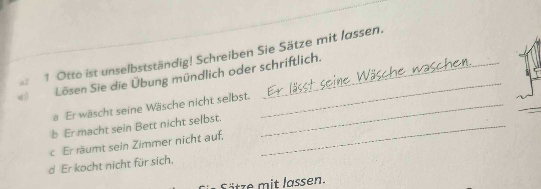 A2 1 Otto ist unselbstständig! Schreiben Sie Sätze mit lassen. 
Lösen Sie die Übung mündlich oder schriftlich. 
a Er wäscht seine Wäsche nicht selbst._ 
_ 
_ 
b Er macht sein Bett nicht selbst._ 
c Er räumt sein Zimmer nicht auf. 
d Er kocht nicht für sich. 
Sätze mit lassen.