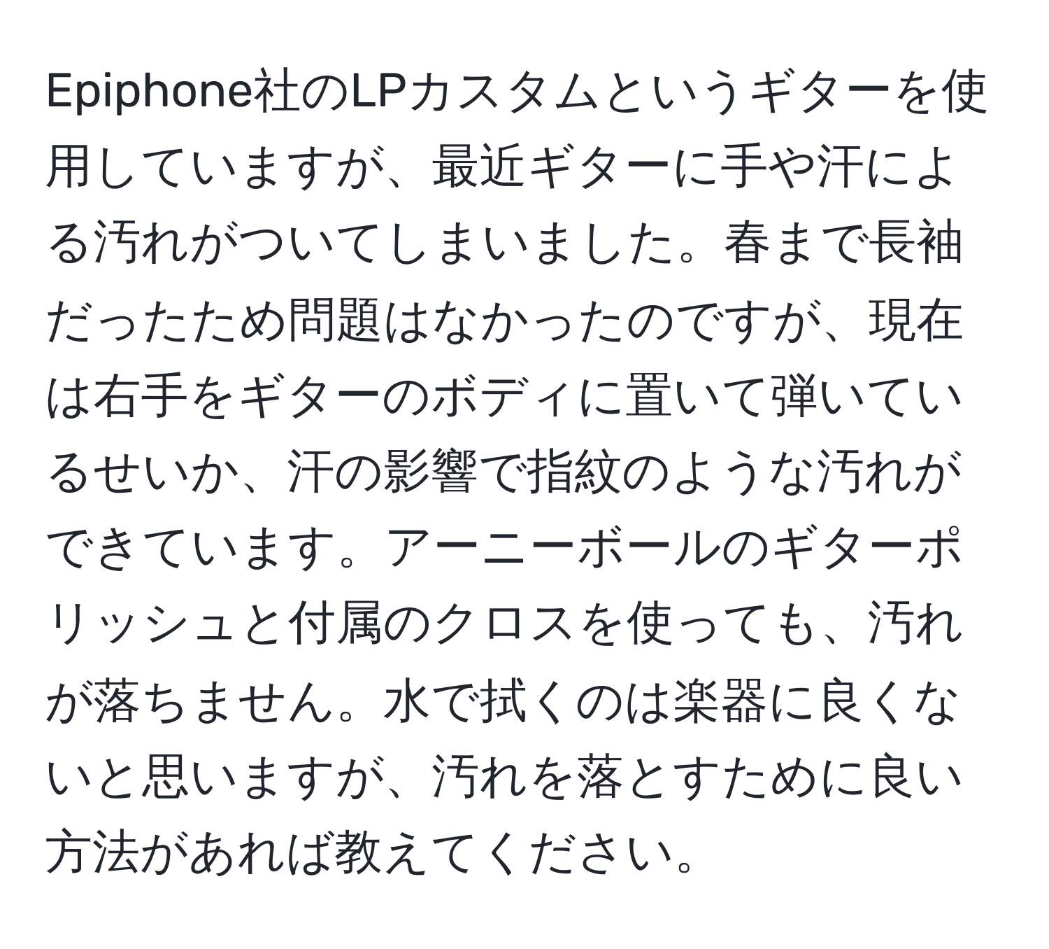 Epiphone社のLPカスタムというギターを使用していますが、最近ギターに手や汗による汚れがついてしまいました。春まで長袖だったため問題はなかったのですが、現在は右手をギターのボディに置いて弾いているせいか、汗の影響で指紋のような汚れができています。アーニーボールのギターポリッシュと付属のクロスを使っても、汚れが落ちません。水で拭くのは楽器に良くないと思いますが、汚れを落とすために良い方法があれば教えてください。