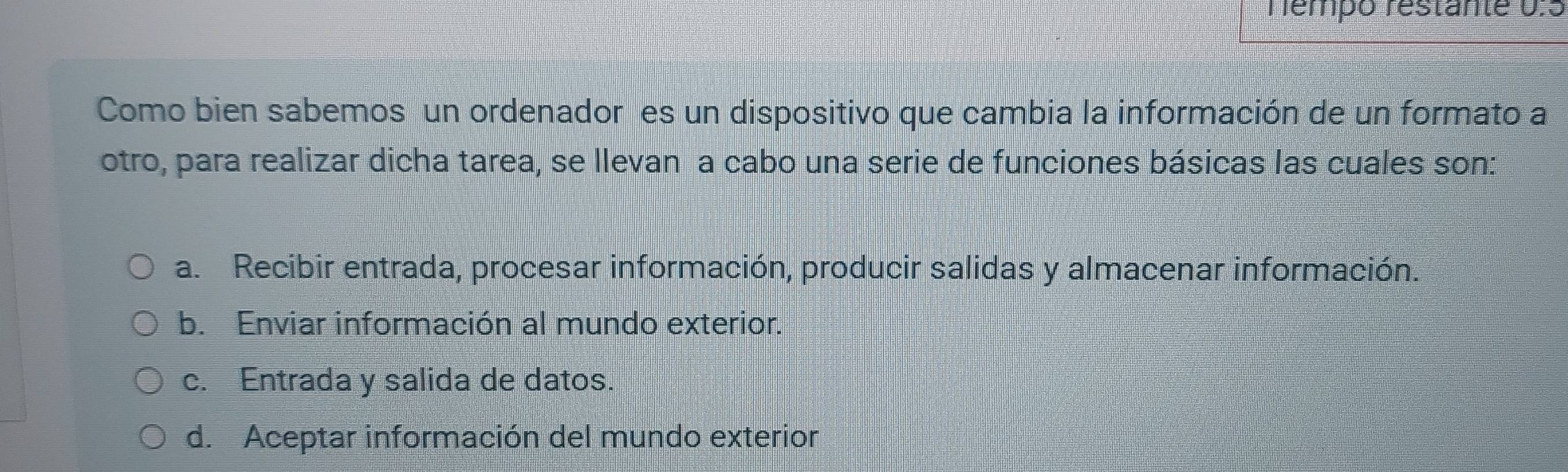 Témpo restante 0:5
Como bien sabemos un ordenador es un dispositivo que cambia la información de un formato a
otro, para realizar dicha tarea, se llevan a cabo una serie de funciones básicas las cuales son:
a. Recibir entrada, procesar información, producir salidas y almacenar información.
b. Enviar información al mundo exterior.
c. Entrada y salida de datos.
d. Aceptar información del mundo exterior