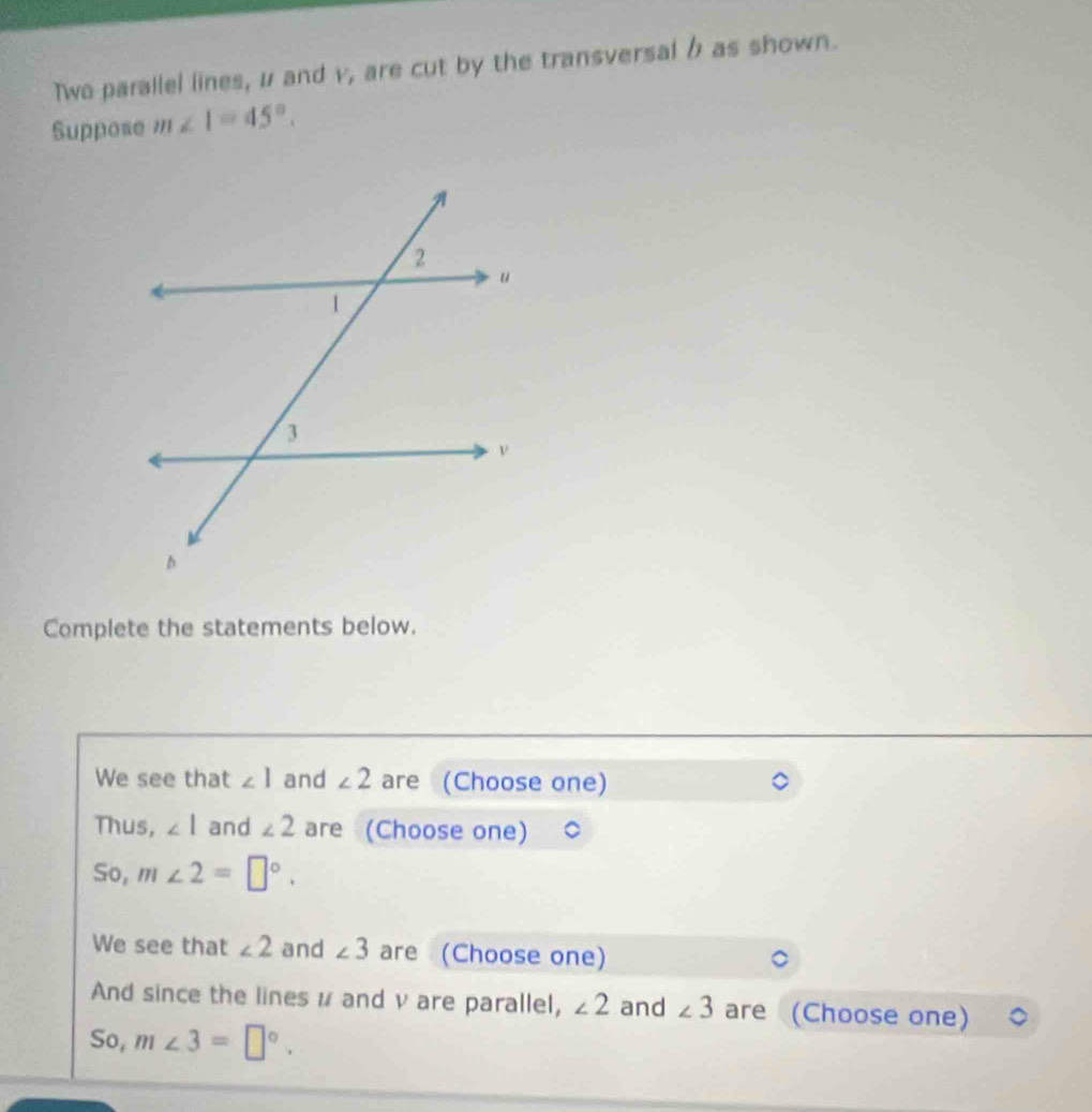 Two parallel lines, u and v, are cut by the transversal b as shown. 
Suppose m∠ 1=45°. 
Complete the statements below. 
We see that ∠ 1 and ∠ 2 are (Choose one) 
Thus, ∠ 1 and ∠ 2 are (Choose one) 
So, m∠ 2=□°. 
We see that ∠ 2 and ∠ 3 are (Choose one) 
And since the lines μ and v are parallel, ∠ 2 and ∠ 3 are (Choose one) 
So, m∠ 3=□°.