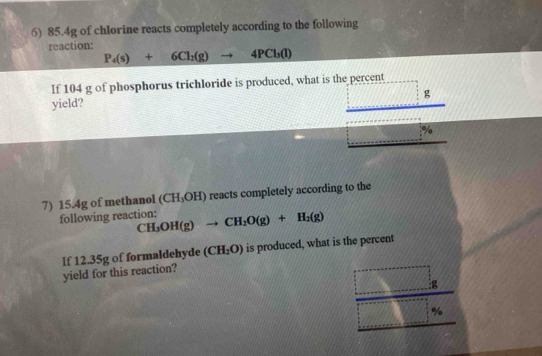 85.4g of chlorine reacts completely according to the following 
reaction:
P_4(s)+6Cl_2(g)to 4PCl_3(l)
If 104 g of phosphorus trichloride is produced, what is the percent 
g 
yield?
%
7) 15.4g of methanol (CH_3OH) reacts completely according to the 
following reaction: CH_3OH(g)to CH_2O(g)+H_2(g)
If 12.35g of formaldehyde (CH_2O) is produced, what is the percent 
yield for this reaction? 
: g
%