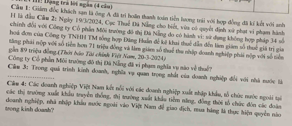 II1! Dạng trả lời ngắn (4 câu) 
Câu 1: Giám đốc khách sạn là ông A đã trì hoãn thanh toán tiền lương trái với hợp đồng đã kí kết với anh 
H là đầu Câu 2: Ngày 19/3/2024, Cục Thuế Đà Nẵng cho biết, vừa có quyết định xử phạt vi phạm hành 
chính đối với Công ty Cổ phần Môi trường đô thị Đà Nẵng do có hành vi: sử dụng không hợp pháp 34 số 
hoá đơn của Công ty TNHH TM tổng hợp Đăng Huấn đề kê khai thuế dẫn đến làm giảm số thuế giá trị gia 
tăng phải nộp với số tiền hơn 71 triệu đồng và làm giảm số thuế thu nhập doanh nghiệp phải nộp với số tiền 
gần 89 triệu đồng.(Thời báo Tài chính Việt Nam, 20-3-2024) 
Công ty Cổ phần Môi trường đô thị Đà Nẵng đã vi phạm nghĩa vụ nào về thuế? 
Câu 3: Trong quá trình kinh doanh, nghĩa vụ quan trọng nhất của doanh nghiệp đối với nhà nước là 
Câu 4: Các doanh nghiệp Việt Nam kết nổi với các doanh nghiệp xuất nhập khẩu, tổ chức nước ngoài tại 
các thị trường xuất khẩu truyền thống, thị trường xuất khẩu tiềm năng, đồng thời tổ chức đón các doàn 
doanh nghiệp, nhà nhập khẩu nước ngoài vào Việt Nam để giao dịch, mua hàng là thực hiện quyền nào 
trong kinh doanh?