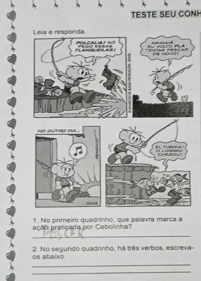 TESTE SEU CONH 
Leia e responda. 
TENTAR PESCAR SU VOLTO PLA 
dE nOVo ! 
1. No primeiro quadrinho, que palavra marca a 
ação praticada por Cebolinha? 
_ 
2. No segundo quadrinho, há três verbos, escreva- 
os abaixo. 
_ 
_