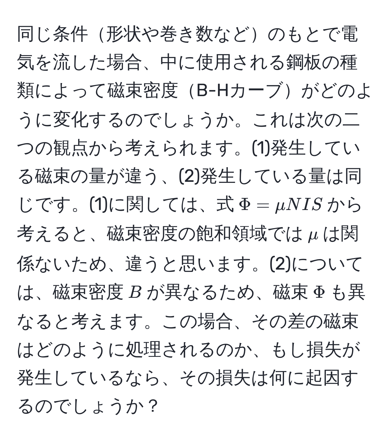 同じ条件形状や巻き数などのもとで電気を流した場合、中に使用される鋼板の種類によって磁束密度B-Hカーブがどのように変化するのでしょうか。これは次の二つの観点から考えられます。(1)発生している磁束の量が違う、(2)発生している量は同じです。(1)に関しては、式$Phi = mu N I S$から考えると、磁束密度の飽和領域では$mu$は関係ないため、違うと思います。(2)については、磁束密度$B$が異なるため、磁束$Phi$も異なると考えます。この場合、その差の磁束はどのように処理されるのか、もし損失が発生しているなら、その損失は何に起因するのでしょうか？