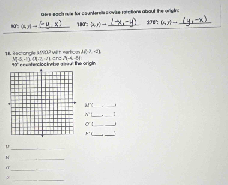 Give each rule for counterclockwise rotations about the origin:
90' (x, y) → (- y ,x )_  180° : (x,y)to _ 270°:(x,y)to
90°: 
15. Rectangle MNOP with vertices M(-7,-2),
N(-5,-1), O(-2,-7) and P(-4,-8)
90° counterclockwise about the origin
M' [_ _)
N' __)
O' (_ _)
P' __) 
M'_ 
_ 
N_ j_ 
_ 
0 
_ 
__ 
P