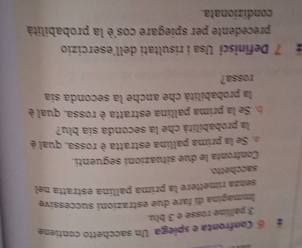 Confronta e spíega Un sacchetto contiene
3 palline rosse e 3 blu. 
Immagina di fare due estrazioni successive 
senza rimettere la prima pallina estratta nel 
sacchetto. 
Confronta le due situazioni seguenti. 
Se la prima pallina estratta è rossa, qual 
la probabilità che la seconda sia blu? 
b. Se la prima pallina estratta è rossa, qual è 
la probabilità che anche la seconda sia 
rossa? 
7 Definisci Usa i risultati dell'esercizio 
precedente per spiegare cos'è la probabilità 
condizionata.