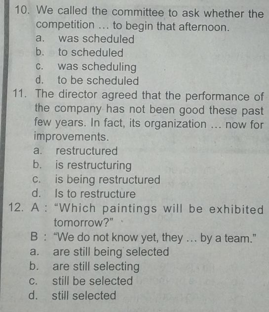 We called the committee to ask whether the
competition ... to begin that afternoon.
a. was scheduled
b. to scheduled
c. was scheduling
d. to be scheduled
11. The director agreed that the performance of
the company has not been good these past 
few years. In fact, its organization ... now for
improvements.
a. restructured
b. is restructuring
c. is being restructured
d. Is to restructure
12. A : “Which paintings will be exhibited
tomorrow?"
B : “We do not know yet, they … by a team.”
a. are still being selected
b. are still selecting
c. still be selected
d. still selected