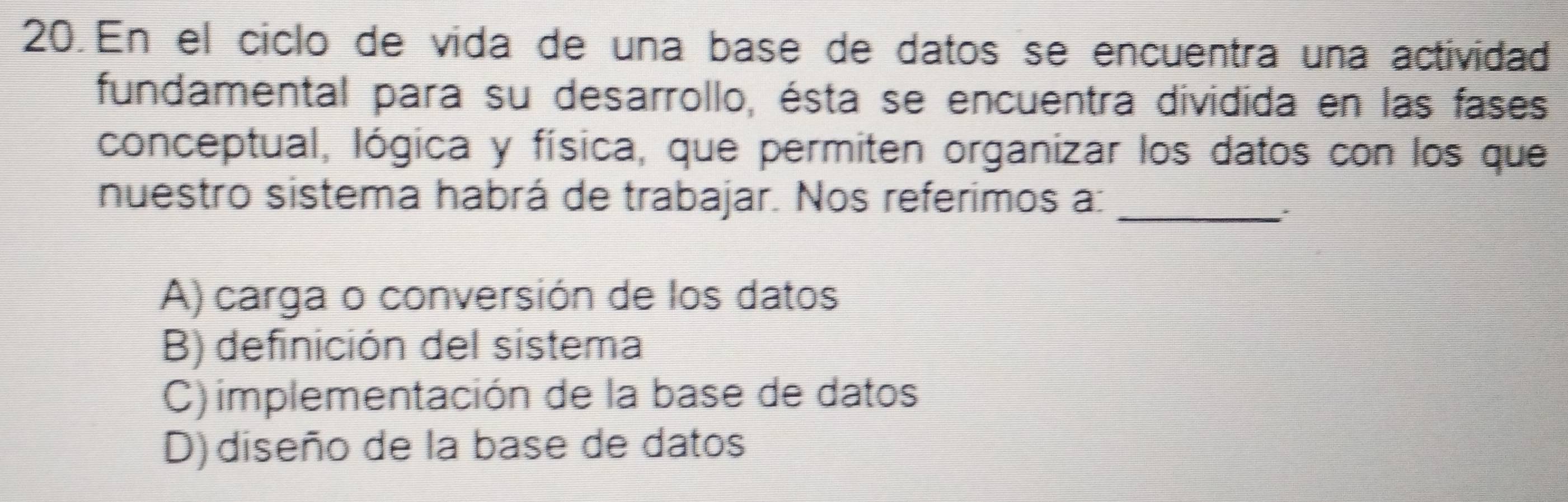 En el ciclo de vida de una base de datos se encuentra una actividad
fundamental para su desarrollo, ésta se encuentra dividida en las fases
conceptual, lógica y física, que permiten organizar los datos con los que
nuestro sistema habrá de trabajar. Nos referimos a:_
A) carga o conversión de los datos
B) definición del sistema
C) implementación de la base de datos
D) diseño de la base de datos